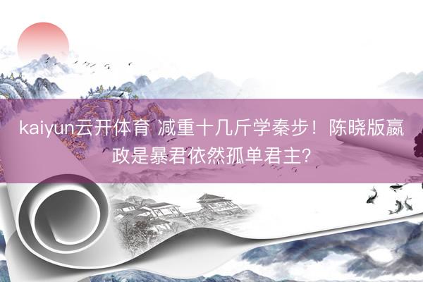 kaiyun云开体育 减重十几斤学秦步！陈晓版嬴政是暴君依然孤单君主？