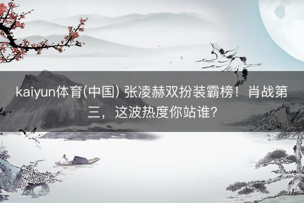 kaiyun体育(中国) 张凌赫双扮装霸榜！肖战第三，这波热度你站谁?