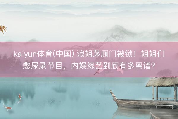 kaiyun体育(中国) 浪姐茅厕门被锁！姐姐们憋尿录节目，内娱综艺到底有多离谱？