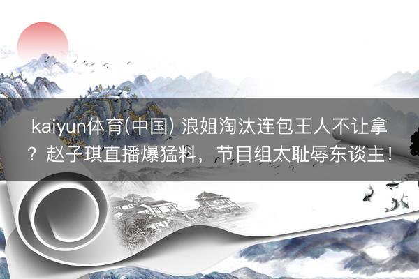kaiyun体育(中国) 浪姐淘汰连包王人不让拿？赵子琪直播爆猛料，节目组太耻辱东谈主！