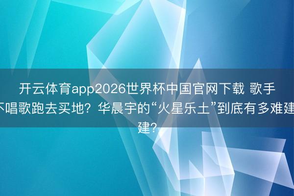 开云体育app2026世界杯中国官网下载 歌手不唱歌跑去买地？华晨宇的“火星乐土”到底有多难建？