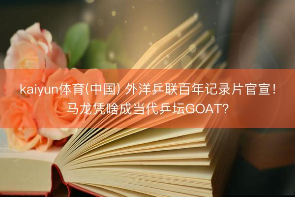 kaiyun体育(中国) 外洋乒联百年记录片官宣！马龙凭啥成当代乒坛GOAT？