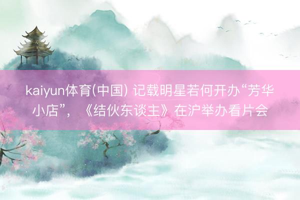 kaiyun体育(中国) 记载明星若何开办“芳华小店”，《结伙东谈主》在沪举办看片会