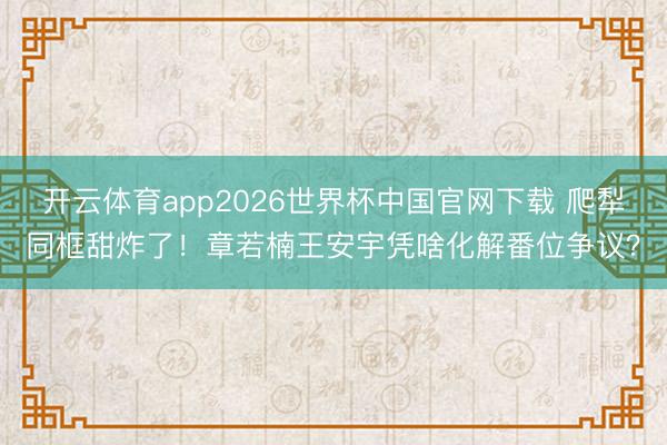 开云体育app2026世界杯中国官网下载 爬犁同框甜炸了！章若楠王安宇凭啥化解番位争议？
