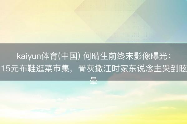 kaiyun体育(中国) 何晴生前终末影像曝光：穿15元布鞋逛菜市集，骨灰撒江时家东说念主哭到眩晕