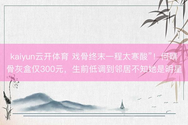 kaiyun云开体育 戏骨终末一程太寒酸”!何晴骨灰盒仅300元,生前低调到邻居不知她是明星