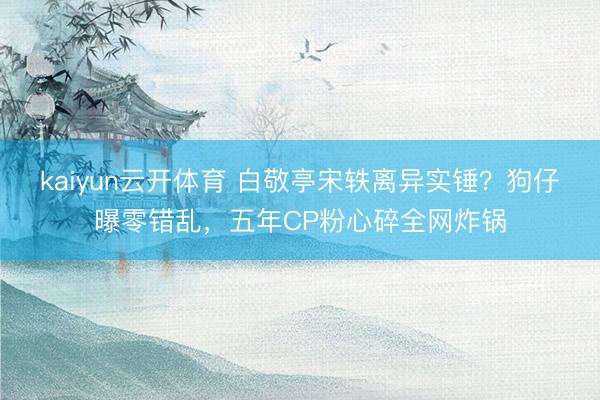 kaiyun云开体育 白敬亭宋轶离异实锤？狗仔曝零错乱，五年CP粉心碎全网炸锅