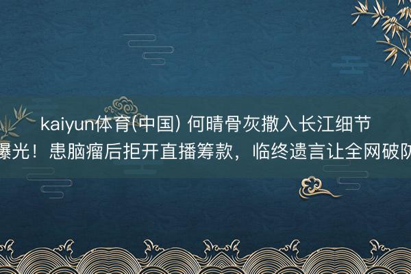 kaiyun体育(中国) 何晴骨灰撒入长江细节曝光!患脑瘤后拒开直播筹款,临终遗言让全网破防