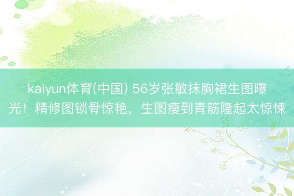 kaiyun体育(中国) 56岁张敏抹胸裙生图曝光!精修图锁骨惊艳,生图瘦到青筋隆起太惊悚