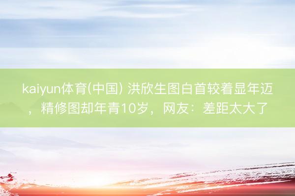 kaiyun体育(中国) 洪欣生图白首较着显年迈,精修图却年青10岁,网友:差距太大了