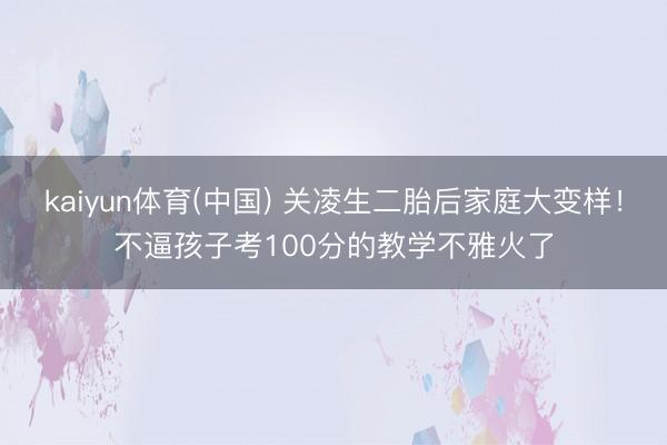 kaiyun体育(中国) 关凌生二胎后家庭大变样！不逼孩子考100分的教学不雅火了