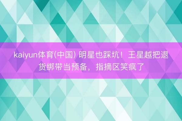 kaiyun体育(中国) 明星也踩坑!王星越把退货绑带当预备,指摘区笑疯了