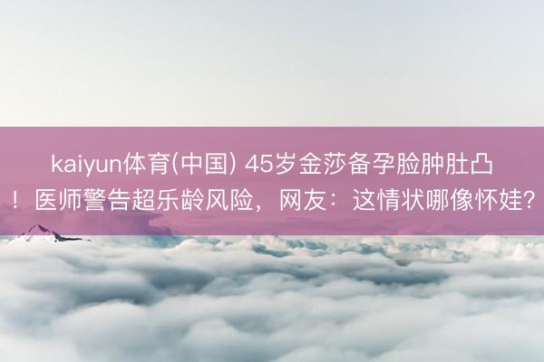 kaiyun体育(中国) 45岁金莎备孕脸肿肚凸！医师警告超乐龄风险，网友：这情状哪像怀娃？