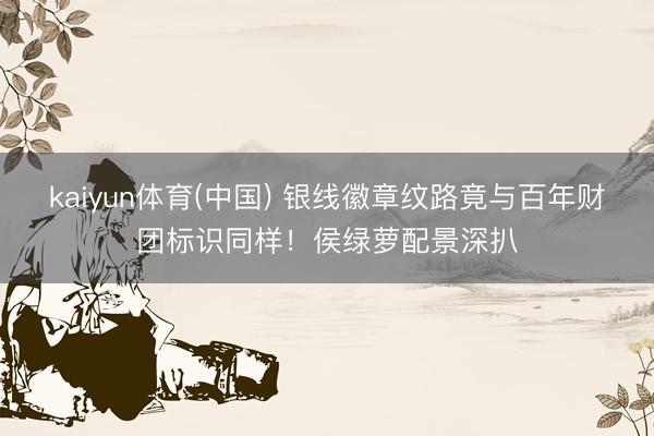 kaiyun体育(中国) 银线徽章纹路竟与百年财团标识同样！侯绿萝配景深扒
