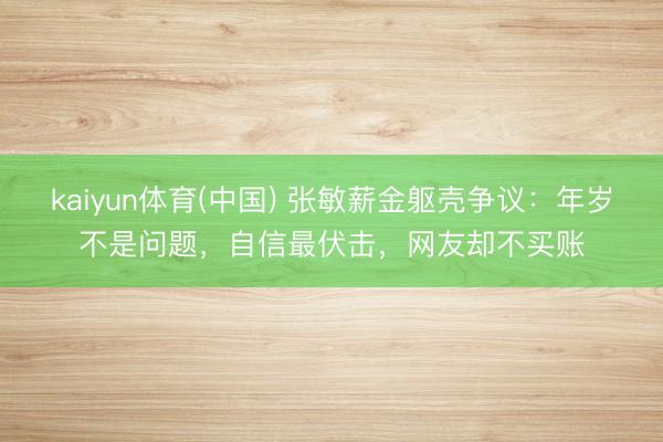 kaiyun体育(中国) 张敏薪金躯壳争议:年岁不是问题,自信最伏击,网友却不买账