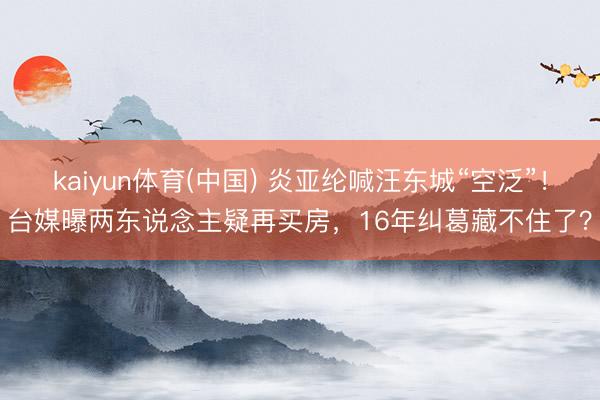 kaiyun体育(中国) 炎亚纶喊汪东城“空泛”！台媒曝两东说念主疑再买房，16年纠葛藏不住了？