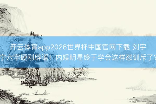 开云体育app2026世界杯中国官网下载 刘宇宁六字硬刚辟谣！内娱明星终于学会这样怼训斥了？