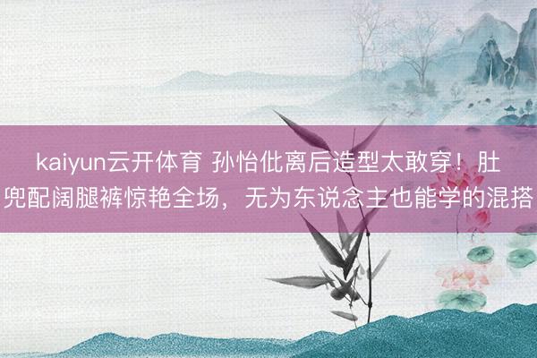 kaiyun云开体育 孙怡仳离后造型太敢穿！肚兜配阔腿裤惊艳全场，无为东说念主也能学的混搭