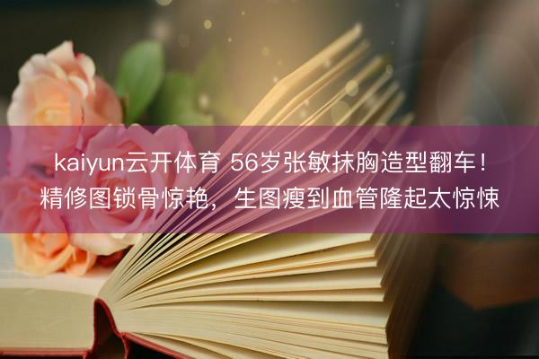 kaiyun云开体育 56岁张敏抹胸造型翻车!精修图锁骨惊艳,生图瘦到血管隆起太惊悚