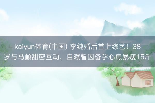 kaiyun体育(中国) 李纯婚后首上综艺!38岁与马頔甜密互动,自曝曾因备孕心焦暴瘦15斤