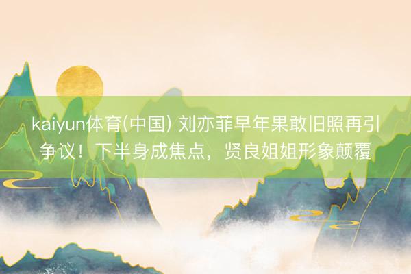 kaiyun体育(中国) 刘亦菲早年果敢旧照再引争议!下半身成焦点,贤良姐姐形象颠覆
