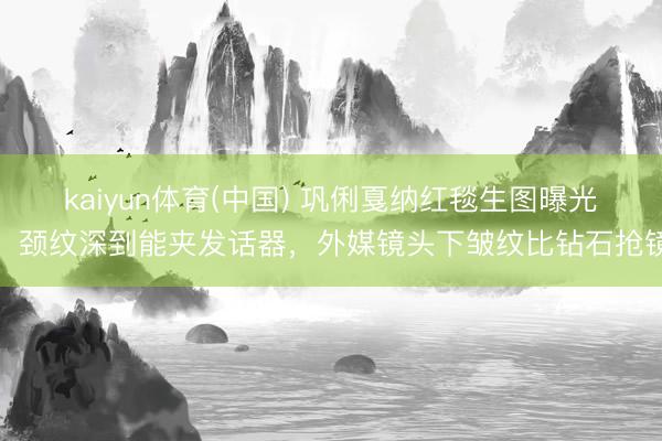 kaiyun体育(中国) 巩俐戛纳红毯生图曝光！颈纹深到能夹发话器，外媒镜头下皱纹比钻石抢镜