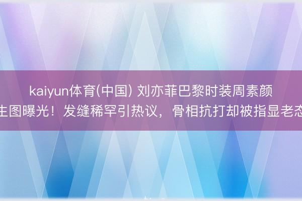kaiyun体育(中国) 刘亦菲巴黎时装周素颜生图曝光！发缝稀罕引热议，骨相抗打却被指显老态