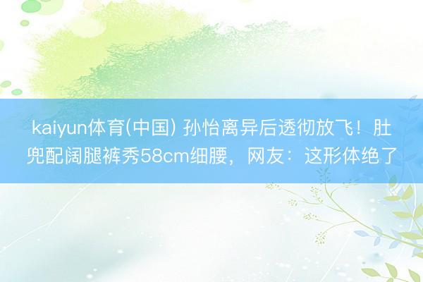 kaiyun体育(中国) 孙怡离异后透彻放飞!肚兜配阔腿裤秀58cm细腰,网友:这形体绝了