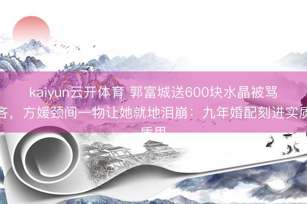 kaiyun云开体育 郭富城送600块水晶被骂悭吝，方媛颈间一物让她就地泪崩：九年婚配刻进实质里