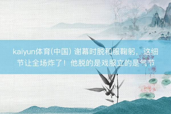 kaiyun体育(中国) 谢幕时脱和服鞠躬，这细节让全场炸了！他脱的是戏服立的是气节