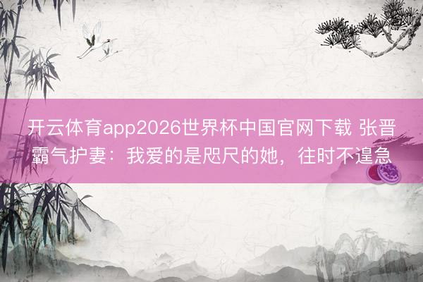 开云体育app2026世界杯中国官网下载 张晋霸气护妻：我爱的是咫尺的她，往时不遑急