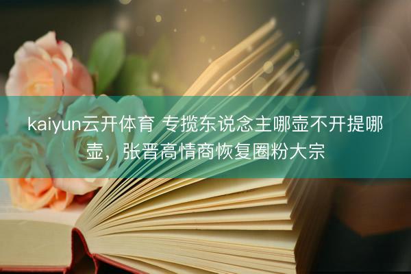 kaiyun云开体育 专揽东说念主哪壶不开提哪壶，张晋高情商恢复圈粉大宗