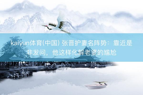 kaiyun体育(中国) 张晋护妻名阵势：靠近是非发问，他这样化解老婆的尴尬