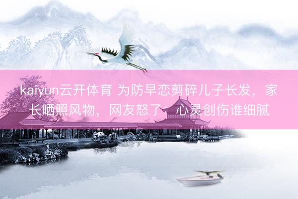 kaiyun云开体育 为防早恋剪碎儿子长发，家长晒照风物，网友怒了：心灵创伤谁细腻