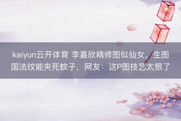kaiyun云开体育 李嘉欣精修图似仙女，生图国法纹能夹死蚊子，网友：这P图技艺太狠了