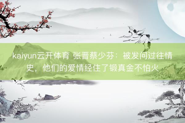 kaiyun云开体育 张晋蔡少芬:被发问过往情史,他们的爱情经住了锻真金不怕火