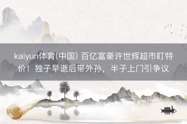 kaiyun体育(中国) 百亿富豪许世辉超市盯特价!独子早逝后带外孙,半子上门引争议
