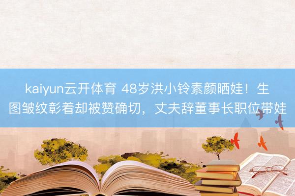 kaiyun云开体育 48岁洪小铃素颜晒娃！生图皱纹彰着却被赞确切，丈夫辞董事长职位带娃