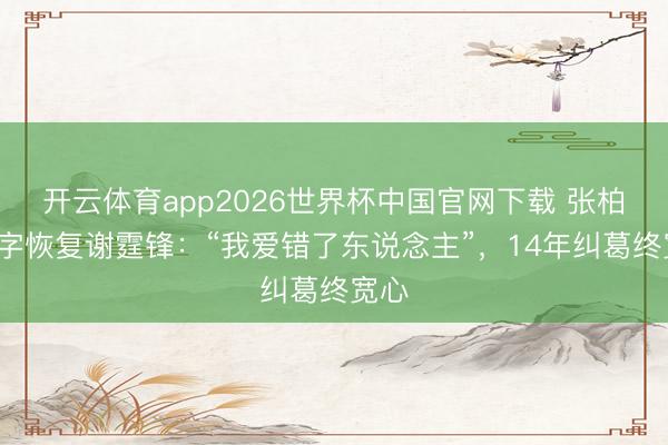开云体育app2026世界杯中国官网下载 张柏芝5字恢复谢霆锋：“我爱错了东说念主”，14年纠葛终宽心