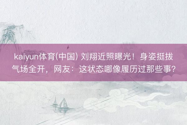 kaiyun体育(中国) 刘翔近照曝光！身姿挺拔气场全开，网友：这状态哪像履历过那些事？