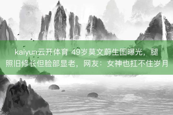 kaiyun云开体育 49岁莫文蔚生图曝光，腿照旧修长但脸部显老，网友：女神也扛不住岁月