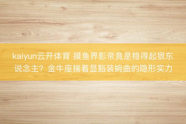 kaiyun云开体育 摸鱼界影帝竟是稳得起狠东说念主？金牛座揣着显豁装婉曲的隐形实力