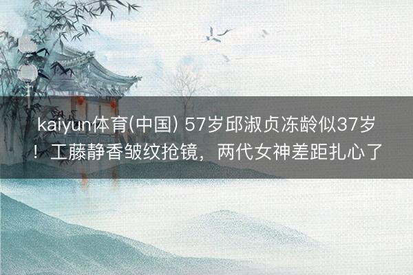 kaiyun体育(中国) 57岁邱淑贞冻龄似37岁！工藤静香皱纹抢镜，两代女神差距扎心了