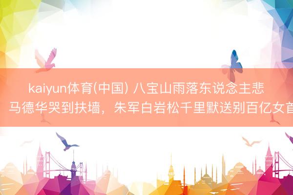 kaiyun体育(中国) 八宝山雨落东说念主悲！马德华哭到扶墙，朱军白岩松千里默送别百亿女首
