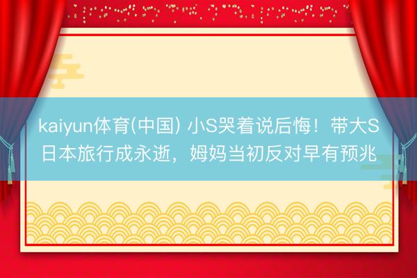 kaiyun体育(中国) 小S哭着说后悔！带大S日本旅行成永逝，姆妈当初反对早有预兆