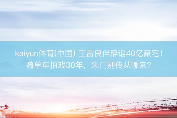 kaiyun体育(中国) 王雷良伴辟谣40亿豪宅！骑单车拍戏30年，朱门别传从哪来？