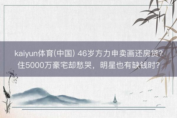 kaiyun体育(中国) 46岁方力申卖画还房贷?住5000万豪宅却愁哭,明星也有缺钱时?