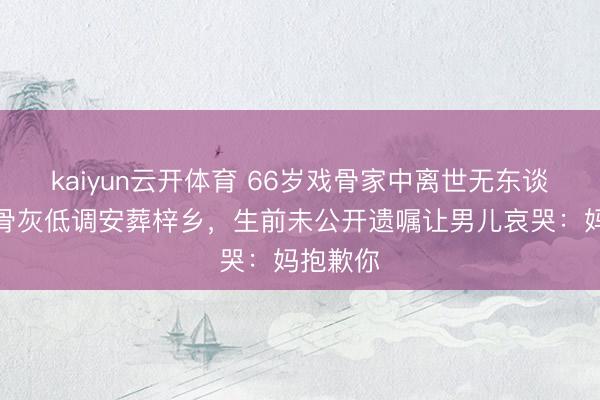 kaiyun云开体育 66岁戏骨家中离世无东谈主知!骨灰低调安葬梓乡,生前未公开遗嘱让男儿哀哭:妈抱歉你