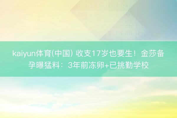 kaiyun体育(中国) 收支17岁也要生!金莎备孕曝猛料:3年前冻卵+已挑勤学校