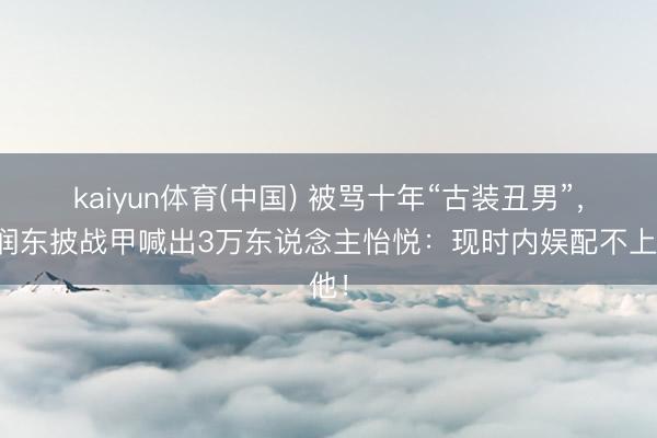 kaiyun体育(中国) 被骂十年“古装丑男”,何润东披战甲喊出3万东说念主怡悦:现时内娱配不上他!